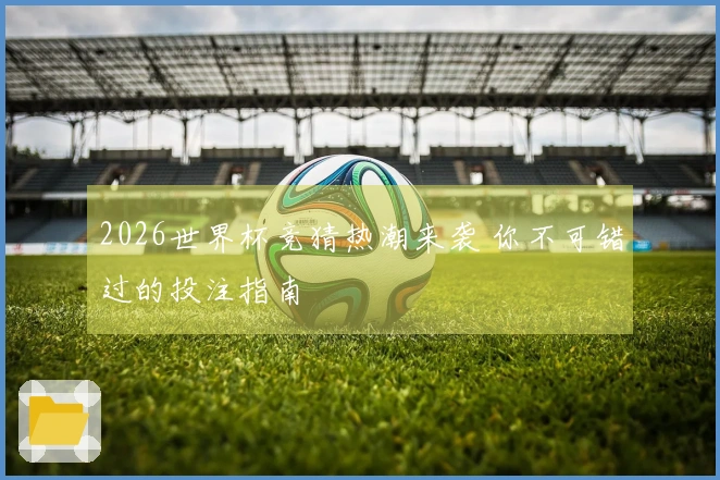 2026世界杯竞猜热潮来袭 你不可错过的投注指南
